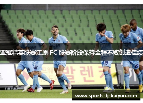 亚冠精英联赛江原 FC 联赛阶段保持全程不败创造佳绩