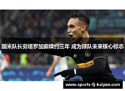 国米队长劳塔罗加薪续约三年 成为球队未来核心标志 国米队长劳塔罗加薪续约三年 成为球队未来核心标志